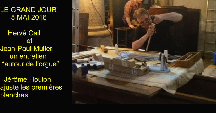 LE GRAND JOUR  5 MAI 2016          Hervé Caill         et Jean-Paul Muller      un entretien    “autour de l’orgue”    Jérôme Houlon ajuste les premières planches